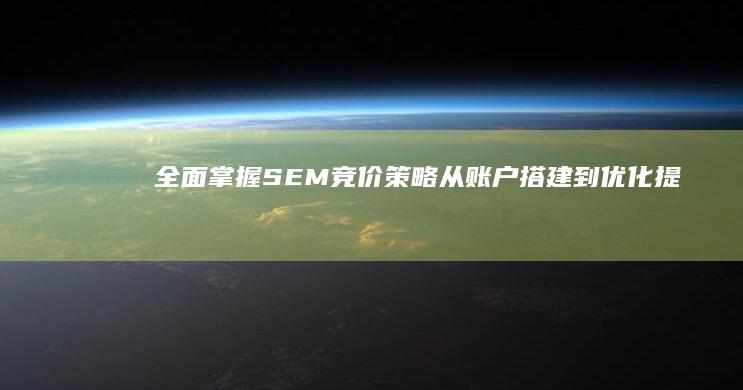 全面掌握SEM竞价策略：从账户搭建到优化提效的实战教程