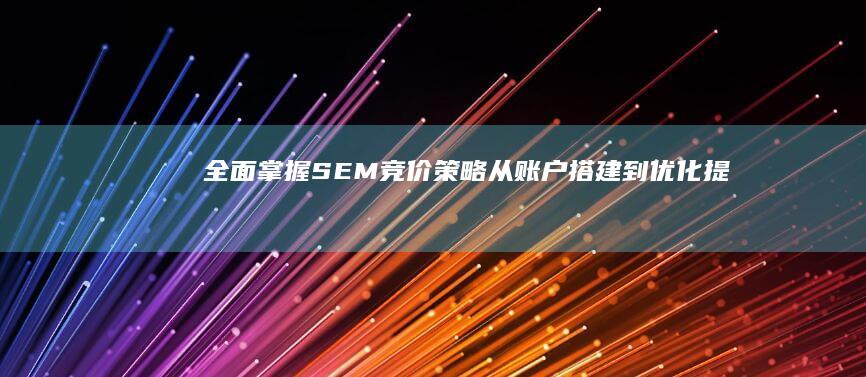 全面掌握SEM竞价策略：从账户搭建到优化提效的实战教程